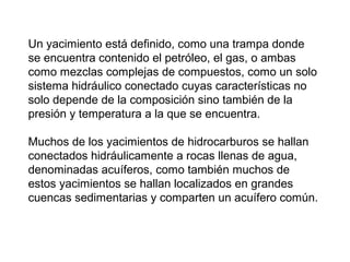 Un yacimiento está definido, como una trampa donde 
se encuentra contenido el petróleo, el gas, o ambas 
como mezclas complejas de compuestos, como un solo 
sistema hidráulico conectado cuyas características no 
solo depende de la composición sino también de la 
presión y temperatura a la que se encuentra. 
Muchos de los yacimientos de hidrocarburos se hallan 
conectados hidráulicamente a rocas llenas de agua, 
denominadas acuíferos, como también muchos de 
estos yacimientos se hallan localizados en grandes 
cuencas sedimentarias y comparten un acuífero común. 
 