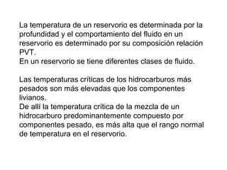 La temperatura de un reservorio es determinada por la 
profundidad y el comportamiento del fluido en un 
reservorio es determinado por su composición relación 
PVT. 
En un reservorio se tiene diferentes clases de fluido. 
Las temperaturas críticas de los hidrocarburos más 
pesados son más elevadas que los componentes 
livianos. 
De allí la temperatura crítica de la mezcla de un 
hidrocarburo predominantemente compuesto por 
componentes pesado, es más alta que el rango normal 
de temperatura en el reservorio. 
 