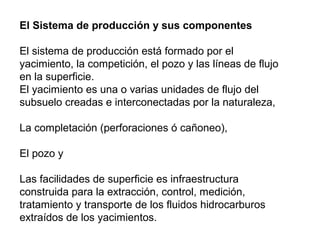 El Sistema de producción y sus componentes 
El sistema de producción está formado por el 
yacimiento, la competición, el pozo y las líneas de flujo 
en la superficie. 
El yacimiento es una o varias unidades de flujo del 
subsuelo creadas e interconectadas por la naturaleza, 
La completación (perforaciones ó cañoneo), 
El pozo y 
Las facilidades de superficie es infraestructura 
construida para la extracción, control, medición, 
tratamiento y transporte de los fluidos hidrocarburos 
extraídos de los yacimientos. 
 
