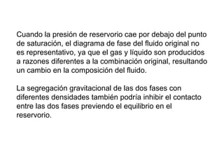 Cuando la presión de reservorio cae por debajo del punto 
de saturación, el diagrama de fase del fluido original no 
es representativo, ya que el gas y líquido son producidos 
a razones diferentes a la combinación original, resultando 
un cambio en la composición del fluido. 
La segregación gravitacional de las dos fases con 
diferentes densidades también podría inhibir el contacto 
entre las dos fases previendo el equilibrio en el 
reservorio. 
 