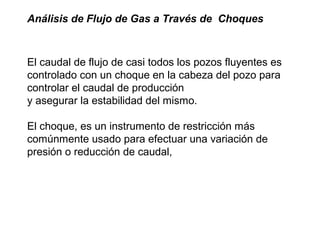 Análisis de Flujo de Gas a Través de Choques 
El caudal de flujo de casi todos los pozos fluyentes es 
controlado con un choque en la cabeza del pozo para 
controlar el caudal de producción 
y asegurar la estabilidad del mismo. 
El choque, es un instrumento de restricción más 
comúnmente usado para efectuar una variación de 
presión o reducción de caudal, 
 