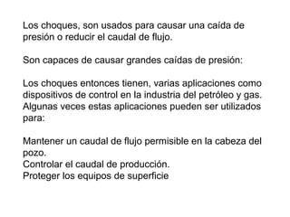 Los choques, son usados para causar una caída de 
presión o reducir el caudal de flujo. 
Son capaces de causar grandes caídas de presión: 
Los choques entonces tienen, varias aplicaciones como 
dispositivos de control en la industria del petróleo y gas. 
Algunas veces estas aplicaciones pueden ser utilizados 
para: 
Mantener un caudal de flujo permisible en la cabeza del 
pozo. 
Controlar el caudal de producción. 
Proteger los equipos de superficie 
 