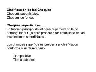 Clasificación de los Choques 
Choques superficiales. 
Choques de fondo. 
Choques superficiales 
La función principal del choque superficial es la de 
estrangular el flujo para proporcionar estabilidad en las 
instalaciones superficiales. 
Los choques superficiales pueden ser clasificados 
conforme a su desempeño 
Tipo positivo 
Tipo ajustables 
 