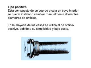 Tipo positivo 
Esta compuesto de un cuerpo o caja en cuyo interior 
se puede instalar o cambiar manualmente diferentes 
diámetros de orificios. 
En la mayoría de los casos se utiliza el de orificio 
positivo, debido a su simplicidad y bajo costo. 
 