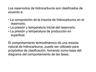 Los reservorios de hidrocarburos son clasificados de 
acuerdo a: 
• La composición de la mezcla de hidrocarburos en el 
reservorio. 
• La presión y temperatura inicial del reservorio. 
• La presión y temperatura de producción en 
superficie. 
El comportamiento termodinámico de una mezcla 
natural de hidrocarburos, puede ser utilizado para 
propósitos de clasificación, tomando como base del 
diagrama del comportamiento de las fases. 
 