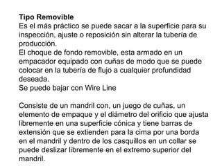 Tipo Removible 
Es el más práctico se puede sacar a la superficie para su 
inspección, ajuste o reposición sin alterar la tubería de 
producción. 
El choque de fondo removible, esta armado en un 
empacador equipado con cuñas de modo que se puede 
colocar en la tubería de flujo a cualquier profundidad 
deseada. 
Se puede bajar con Wire Line 
Consiste de un mandril con, un juego de cuñas, un 
elemento de empaque y el diámetro del orificio que ajusta 
libremente en una superficie cónica y tiene barras de 
extensión que se extienden para la cima por una borda 
en el mandril y dentro de los casquillos en un collar se 
puede deslizar libremente en el extremo superior del 
mandril. 
 