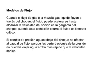 Modelos de Flujo 
Cuando el flujo de gas o la mezcla gas-líquido fluyen a 
través del choque, el fluido puede acelerarse hasta 
alcanzar la velocidad del sonido en la garganta del 
choque, cuando esta condición ocurre el fluido es llamado 
crítico. 
El cambio de presión aguas abajo del choque no afectan 
al caudal de flujo, porque las perturbaciones de la presión 
no pueden viajar agua arriba más rápido que la velocidad 
sonica. 
 