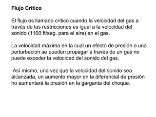 Flujo Crítico 
El flujo es llamado crítico cuando la velocidad del gas a 
través de las restricciones es igual a la velocidad del 
sonido (1100 ft/seg. para el aire) en el gas. 
La velocidad máxima en la cual un efecto de presión o una 
perturbación se pueden propagar a través de un gas no 
puede exceder la velocidad del sonido del gas. 
Así mismo, una vez que la velocidad del sonido sea 
alcanzada, un aumento mayor en la diferencial de presión 
no aumentará la presión en la garganta del choque. 
 