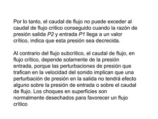 Por lo tanto, el caudal de flujo no puede exceder al 
caudal de flujo crítico conseguido cuando la razón de 
presión salida P2 y entrada P1 llega a un valor 
crítico, indica que esta presión sea decrecida. 
Al contrario del flujo subcrítico, el caudal de flujo, en 
flujo crítico, depende solamente de la presión 
entrada, porque las perturbaciones de presión que 
trafican en la velocidad del sonido implican que una 
perturbación de presión en la salida no tendrá efecto 
alguno sobre la presión de entrada o sobre el caudal 
de flujo. Los choques en superficies son 
normalmente desechados para favorecer un flujo 
crítico 
 