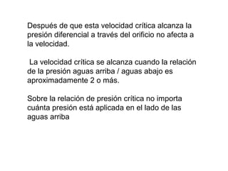 Después de que esta velocidad crítica alcanza la 
presión diferencial a través del orificio no afecta a 
la velocidad. 
La velocidad crítica se alcanza cuando la relación 
de la presión aguas arriba / aguas abajo es 
aproximadamente 2 o más. 
Sobre la relación de presión crítica no importa 
cuánta presión está aplicada en el lado de las 
aguas arriba 
 