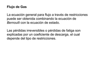 Flujo de Gas 
La ecuación general para flujo a través de restricciones 
puede ser obtenida combinando la ecuación de 
Bernoulli con la ecuación de estado. 
Las pérdidas irreversibles o pérdidas de fatiga son 
explicadas por un coeficiente de descarga, el cual 
depende del tipo de restricciones. 
 