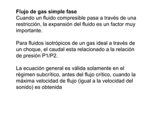 Flujo de gas simple fase 
Cuando un fluido compresible pasa a través de una 
restricción, la expansión del fluido es un factor muy 
importante. 
Para fluidos isotrópicos de un gas ideal a través de 
un choque, el caudal esta relacionado a la relación 
de presión P1/P2. 
La ecuación general es válida solamente en el 
régimen subcrítico, antes del flujo crítico, cuando la 
máxima velocidad de flujo (igual a la velocidad del 
sonido) es obtenida 
 