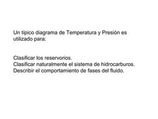 Un típico diagrama de Temperatura y Presión es 
utilizado para: 
Clasificar los reservorios. 
Clasificar naturalmente el sistema de hidrocarburos. 
Describir el comportamiento de fases del fluido. 
 