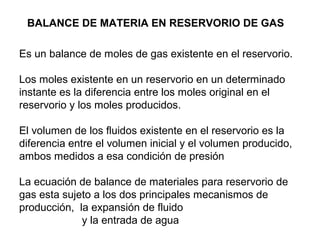 BALANCE DE MATERIA EN RESERVORIO DE GAS 
Es un balance de moles de gas existente en el reservorio. 
Los moles existente en un reservorio en un determinado 
instante es la diferencia entre los moles original en el 
reservorio y los moles producidos. 
El volumen de los fluidos existente en el reservorio es la 
diferencia entre el volumen inicial y el volumen producido, 
ambos medidos a esa condición de presión 
La ecuación de balance de materiales para reservorio de 
gas esta sujeto a los dos principales mecanismos de 
producción, la expansión de fluido 
y la entrada de agua 
 