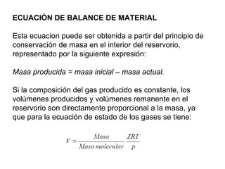 ECUACIÓN DE BALANCE DE MATERIAL 
Esta ecuacion puede ser obtenida a partir del principio de 
conservación de masa en el interior del reservorio, 
representado por la siguiente expresión: 
Masa producida = masa inicial – masa actual. 
Si la composición del gas producido es constante, los 
volúmenes producidos y volúmenes remanente en el 
reservorio son directamente proporcional a la masa, ya 
que para la ecuación de estado de los gases se tiene: 
 