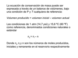 La ecuación de conservación de masa puede ser 
expresada a través de un balance de volúmenes, bajo 
una condición de P y T cualquiera de referencia: 
Volumen producido = volumen inicial – volumen actual 
Las condiciones de 1 atm (14,7 psi) y 15,6 ºC (60 ºF) 
como referencia, denominados condiciones naturales o 
estándar 
np 
= ni 
– n 
Donde np 
, ni 
y n son los números de moles producidos, 
iniciales y remanente en el reservorio respectivamente 
 