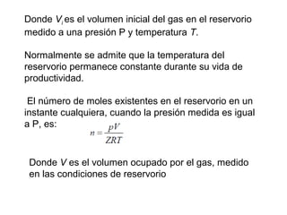 Donde Vi 
es el volumen inicial del gas en el reservorio 
medido a una presión P y temperatura T. 
Normalmente se admite que la temperatura del 
reservorio permanece constante durante su vida de 
productividad. 
El número de moles existentes en el reservorio en un 
instante cualquiera, cuando la presión medida es igual 
a P, es: 
Donde V es el volumen ocupado por el gas, medido 
en las condiciones de reservorio 
 