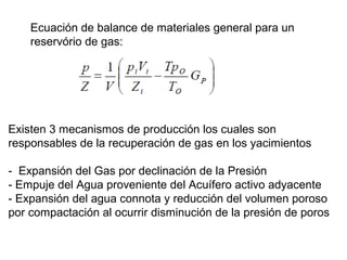 Ecuación de balance de materiales general para un 
reservório de gas: 
Existen 3 mecanismos de producción los cuales son 
responsables de la recuperación de gas en los yacimientos 
- Expansión del Gas por declinación de la Presión 
- Empuje del Agua proveniente del Acuífero activo adyacente 
- Expansión del agua connota y reducción del volumen poroso 
por compactación al ocurrir disminución de la presión de poros 
 