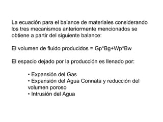 La ecuación para el balance de materiales considerando 
los tres mecanismos anteriormente mencionados se 
obtiene a partir del siguiente balance: 
El volumen de fluido producidos = Gp*Bg+Wp*Bw 
El espacio dejado por la producción es llenado por: 
• Expansión del Gas 
• Expansión del Agua Connata y reducción del 
volumen poroso 
• Intrusión del Agua 
 