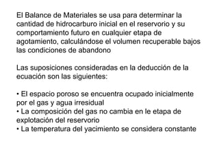 El Balance de Materiales se usa para determinar la 
cantidad de hidrocarburo inicial en el reservorio y su 
comportamiento futuro en cualquier etapa de 
agotamiento, calculándose el volumen recuperable bajos 
las condiciones de abandono 
Las suposiciones consideradas en la deducción de la 
ecuación son las siguientes: 
• El espacio poroso se encuentra ocupado inicialmente 
por el gas y agua irresidual 
• La composición del gas no cambia en le etapa de 
explotación del reservorio 
• La temperatura del yacimiento se considera constante 
 