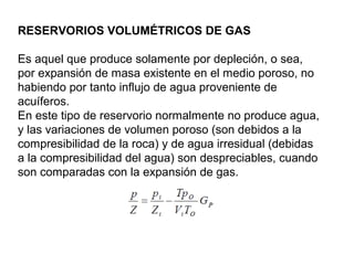 RESERVORIOS VOLUMÉTRICOS DE GAS 
Es aquel que produce solamente por depleción, o sea, 
por expansión de masa existente en el medio poroso, no 
habiendo por tanto influjo de agua proveniente de 
acuíferos. 
En este tipo de reservorio normalmente no produce agua, 
y las variaciones de volumen poroso (son debidos a la 
compresibilidad de la roca) y de agua irresidual (debidas 
a la compresibilidad del agua) son despreciables, cuando 
son comparadas con la expansión de gas. 
 