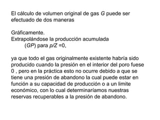 El cálculo de volumen original de gas G puede ser 
efectuado de dos maneras 
Gráficamente. 
Extrapolándose la producción acumulada 
(GP) para p/Z =0, 
ya que todo el gas originalmente existente habría sido 
producido cuando la presión en el interior del poro fuese 
0 , pero en la práctica esto no ocurre debido a que se 
tiene una presión de abandono la cual puede estar en 
función a su capacidad de producción o a un limite 
económico, con lo cual determinaríamos nuestras 
reservas recuperables a la presión de abandono. 
 