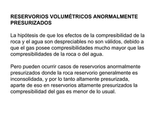 RESERVORIOS VOLUMÉTRICOS ANORMALMENTE 
PRESURIZADOS 
La hipótesis de que los efectos de la compresibilidad de la 
roca y el agua son despreciables no son válidos, debido a 
que el gas posee compresibilidades mucho mayor que las 
compresibilidades de la roca o del agua. 
Pero pueden ocurrir casos de reservorios anormalmente 
presurizados donde la roca reservorio generalmente es 
inconsolidada, y por lo tanto altamente presurizada, 
aparte de eso en reservorios altamente presurizados la 
compresibilidad del gas es menor de lo usual. 
 