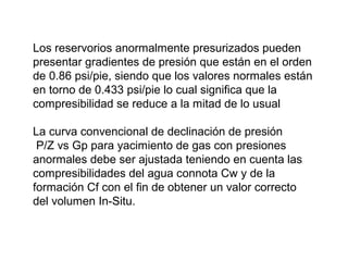 Los reservorios anormalmente presurizados pueden 
presentar gradientes de presión que están en el orden 
de 0.86 psi/pie, siendo que los valores normales están 
en torno de 0.433 psi/pie lo cual significa que la 
compresibilidad se reduce a la mitad de lo usual 
La curva convencional de declinación de presión 
P/Z vs Gp para yacimiento de gas con presiones 
anormales debe ser ajustada teniendo en cuenta las 
compresibilidades del agua connota Cw y de la 
formación Cf con el fin de obtener un valor correcto 
del volumen In-Situ. 
 
