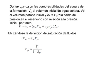 Donde cw 
y cf 
son las compresibilidades del agua y de 
la formación, Vwi 
el volumen inicial de agua conata, Vpi 
el volumen poroso inicial y ΔP= Pi-P la caída de 
presión en el reservorio con relación a la presión 
inicial, por tanto: 
Utilizándose la definición de saturación de fluidos 
 