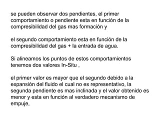 se pueden observar dos pendientes, el primer 
comportamiento o pendiente esta en función de la 
compresibilidad del gas mas formación y 
el segundo comportamiento esta en función de la 
compresibilidad del gas + la entrada de agua. 
Si alineamos los puntos de estos comportamientos 
tenemos dos valores In-Situ , 
el primer valor es mayor que el segundo debido a la 
expansión del fluido el cual no es representativo, la 
segunda pendiente es mas inclinada y el valor obtenido es 
menor y esta en función al verdadero mecanismo de 
empuje, 
 