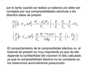 por lo tanto cuando se realiza un balance p/z debe ser 
corregido por sus compresibilidades efectivas a los 
distintos datos de presión 
El comportamiento de la compresibidad efectiva vs. el 
historial de presión es muy importante ya que de ello 
depende la confiabilidad del volumen In-Situ calculado 
ya que la compresibilidad efectiva no es constante en 
los reservorios anormalmente presurizado 
 