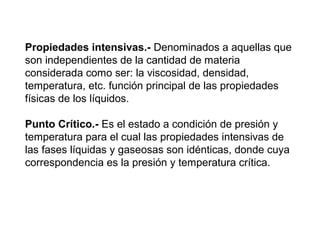 Propiedades intensivas.- Denominados a aquellas que 
son independientes de la cantidad de materia 
considerada como ser: la viscosidad, densidad, 
temperatura, etc. función principal de las propiedades 
físicas de los líquidos. 
Punto Crítico.- Es el estado a condición de presión y 
temperatura para el cual las propiedades intensivas de 
las fases líquidas y gaseosas son idénticas, donde cuya 
correspondencia es la presión y temperatura crítica. 
 