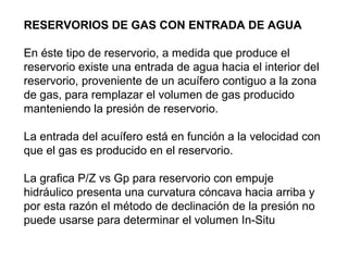 RESERVORIOS DE GAS CON ENTRADA DE AGUA 
En éste tipo de reservorio, a medida que produce el 
reservorio existe una entrada de agua hacia el interior del 
reservorio, proveniente de un acuífero contiguo a la zona 
de gas, para remplazar el volumen de gas producido 
manteniendo la presión de reservorio. 
La entrada del acuífero está en función a la velocidad con 
que el gas es producido en el reservorio. 
La grafica P/Z vs Gp para reservorio con empuje 
hidráulico presenta una curvatura cóncava hacia arriba y 
por esta razón el método de declinación de la presión no 
puede usarse para determinar el volumen In-Situ 
 