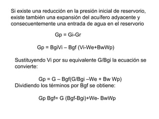 Si existe una reducción en la presión inicial de reservorio, 
existe también una expansión del acuífero adyacente y 
consecuentemente una entrada de agua en el reservorio 
Gp = Gi-Gr 
Gp = BgiVi – Bgf (Vi-We+BwWp) 
Sustituyendo Vi por su equivalente G/Bgi la ecuación se 
convierte: 
Gp = G – Bgf(G/Bgi –We + Bw Wp) 
Dividiendo los términos por Bgf se obtiene: 
Gp Bgf= G (Bgf-Bgi)+We- BwWp 
 