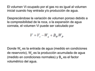 El volumen Vi ocupado por el gas no es igual al volumen 
inicial cuando hay entrada y/o producción de agua. 
Despreciándose la variación de volumen poroso debido a 
la compresibilidad de la roca, o la expansión de agua 
connata, el volumen Vi puede ser calculado por 
Donde We es la entrada de agua (medido en condiciones 
de reservorio), Wp es la producción acumulada de agua 
(medido en condiciones normales) y Bw es el factor 
volumétrico del agua. 
 