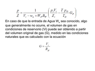 En caso de que la entrada de Agua We sea conocido, algo 
que generalmente no ocurre, el volumen de gas en 
condiciones de reservorio (Vi) puede ser obtenido a partir 
del volumen original de gas (G), medido en las condiciones 
naturales que es calculado con la ecuación 
 