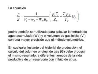 La ecuación 
podrá también ser utilizada para calcular la entrada de 
agua acumulada (We) y el volumen de gas inicial (Vi) 
con una mayor precisión que el método volumétrico, 
En cualquier instante del historial de producción, el 
cálculo del volumen original de gas (G) debe producir 
el mismo resultado, a diferentes tiempos de la vida 
productiva de un reservorio con influjo de agua. 
 
