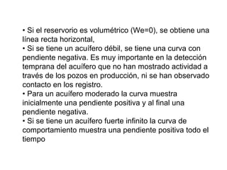 • Si el reservorio es volumétrico (We=0), se obtiene una 
línea recta horizontal, 
• Si se tiene un acuífero débil, se tiene una curva con 
pendiente negativa. Es muy importante en la detección 
temprana del acuífero que no han mostrado actividad a 
través de los pozos en producción, ni se han observado 
contacto en los registro. 
• Para un acuífero moderado la curva muestra 
inicialmente una pendiente positiva y al final una 
pendiente negativa. 
• Si se tiene un acuífero fuerte infinito la curva de 
comportamiento muestra una pendiente positiva todo el 
tiempo 
 