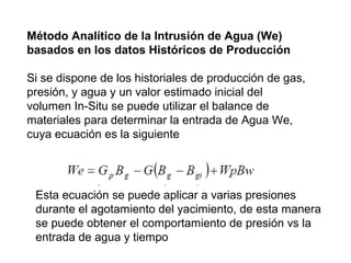 Método Analítico de la Intrusión de Agua (We) 
basados en los datos Históricos de Producción 
Si se dispone de los historiales de producción de gas, 
presión, y agua y un valor estimado inicial del 
volumen In-Situ se puede utilizar el balance de 
materiales para determinar la entrada de Agua We, 
cuya ecuación es la siguiente 
Esta ecuación se puede aplicar a varias presiones 
durante el agotamiento del yacimiento, de esta manera 
se puede obtener el comportamiento de presión vs la 
entrada de agua y tiempo 
 
