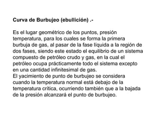 Curva de Burbujeo (ebullición) .- 
Es el lugar geométrico de los puntos, presión 
temperatura, para los cuales se forma la primera 
burbuja de gas, al pasar de la fase líquida a la región de 
dos fases, siendo este estado el equilibrio de un sistema 
compuesto de petróleo crudo y gas, en la cual el 
petróleo ocupa prácticamente todo el sistema excepto 
en una cantidad infinitesimal de gas. 
El yacimiento de punto de burbujeo se considera 
cuando la temperatura normal está debajo de la 
temperatura crítica, ocurriendo también que a la bajada 
de la presión alcanzará el punto de burbujeo. 
 