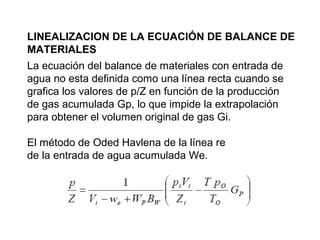 LINEALIZACION DE LA ECUACIÓN DE BALANCE DE 
MATERIALES 
La ecuación del balance de materiales con entrada de 
agua no esta definida como una línea recta cuando se 
grafica los valores de p/Z en función de la producción 
de gas acumulada Gp, lo que impide la extrapolación 
para obtener el volumen original de gas Gi. 
El método de Oded Havlena de la línea re 
de la entrada de agua acumulada We. 
 