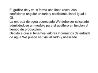 El gráfico de y vs. x forma una línea recta, con 
coeficiente angular unitario y coeficiente lineal igual a 
Gi. 
La entrada de agua acumulada We debe ser calculado 
admitiéndose un modelo para el acuífero en función al 
tiempo de producción, 
Debido a que si tenemos valores incorrectos de entrada 
de agua We puede ser visualizado y analizado. 
 