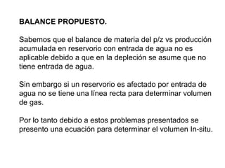 BALANCE PROPUESTO. 
Sabemos que el balance de materia del p/z vs producción 
acumulada en reservorio con entrada de agua no es 
aplicable debido a que en la depleción se asume que no 
tiene entrada de agua. 
Sin embargo si un reservorio es afectado por entrada de 
agua no se tiene una línea recta para determinar volumen 
de gas. 
Por lo tanto debido a estos problemas presentados se 
presento una ecuación para determinar el volumen In-situ. 
 