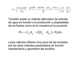 También existe un método alternativo de entrada 
de agua en función a la producción y propiedades 
de los fluidos como se lo muestra en la ecuación 
cuyos cálculos difieren muy poco de los tomados 
por los otros métodos presentados en función 
característica y geometría del acuífero 
 