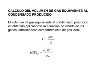 CALCULO DEL VOLUMEN DE GAS EQUIVAENTE AL 
CONDENSADO PRODUCIDO 
El volumen de gas equivalente al condensado producido 
es obtenido aplicándose la ecuación de estado de los 
gases, admitiéndose comportamiento de gas ideal: 
 