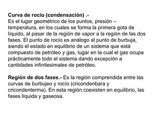 Curva de rocío (condensación) .- 
Es el lugar geométrico de los puntos, presión – 
temperatura, en los cuales se forma la primera gota de 
líquido, al pasar de la región de vapor a la región de las dos 
fases. El punto de rocío es análogo al punto de burbuja, 
siendo el estado en equilibrio de un sistema que está 
compuesto de petróleo y gas, lugar en la cual el gas ocupa 
prácticamente todo el sistema dando excepción a 
cantidades infinitesimales de petróleo. 
Región de dos fases.- Es la región comprendida entre las 
curvas de burbujeo y rocío (cricondenbara y 
cricondenterma). En esta región coexisten en equilibrio, las 
fases líquida y gaseosa. 
 