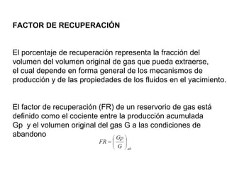 FACTOR DE RECUPERACIÓN 
El porcentaje de recuperación representa la fracción del 
volumen del volumen original de gas que pueda extraerse, 
el cual depende en forma general de los mecanismos de 
producción y de las propiedades de los fluidos en el yacimiento. 
El factor de recuperación (FR) de un reservorio de gas está 
definido como el cociente entre la producción acumulada 
Gp y el volumen original del gas G a las condiciones de 
abandono 
 