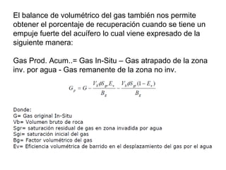 El balance de volumétrico del gas también nos permite 
obtener el porcentaje de recuperación cuando se tiene un 
empuje fuerte del acuífero lo cual viene expresado de la 
siguiente manera: 
Gas Prod. Acum..= Gas In-Situ – Gas atrapado de la zona 
inv. por agua - Gas remanente de la zona no inv. 
 