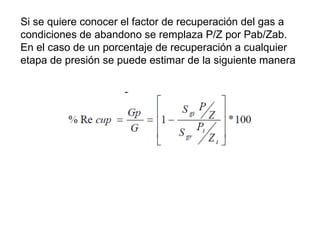 Si se quiere conocer el factor de recuperación del gas a 
condiciones de abandono se remplaza P/Z por Pab/Zab. 
En el caso de un porcentaje de recuperación a cualquier 
etapa de presión se puede estimar de la siguiente manera 
 