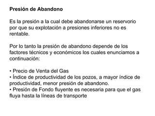 Presión de Abandono 
Es la presión a la cual debe abandonarse un reservorio 
por que su explotación a presiones inferiores no es 
rentable. 
Por lo tanto la presión de abandono depende de los 
factores técnicos y económicos los cuales enunciamos a 
continuación: 
• Precio de Venta del Gas 
• Índice de productividad de los pozos, a mayor índice de 
productividad, menor presión de abandono. 
• Presión de Fondo fluyente es necesaria para que el gas 
fluya hasta la líneas de transporte 
 